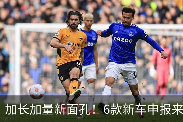 加长加量新面孔！6款新车申报来了
